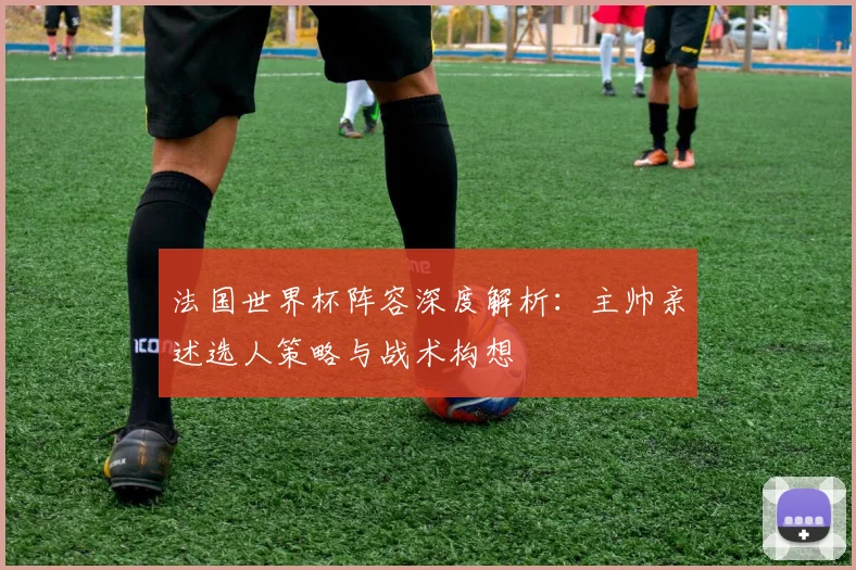 法国世界杯阵容深度解析：主帅亲述选人策略与战术构想