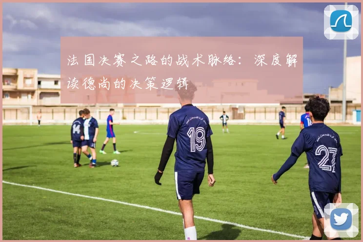 法国决赛之路的战术脉络：深度解读德尚的决策逻辑