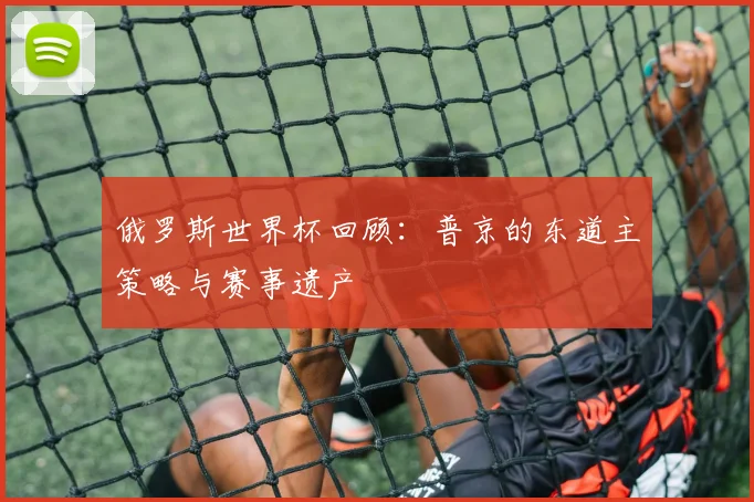 俄罗斯世界杯回顾：普京的东道主策略与赛事遗产