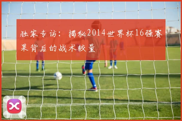 独家专访：揭秘2014世界杯16强赛果背后的战术较量