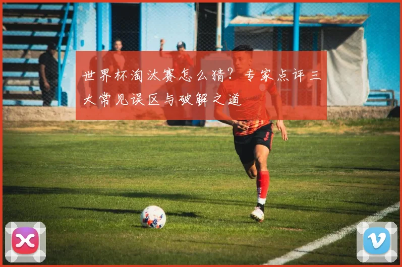 世界杯淘汰赛怎么猜?专家点评三大常见误区与破解之道