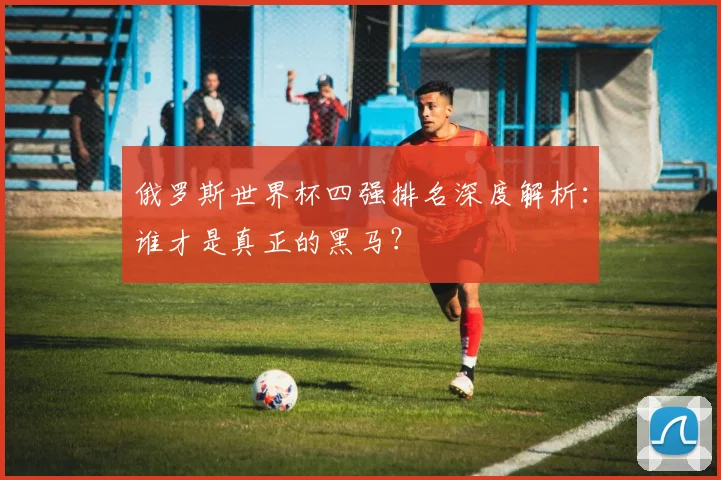 俄罗斯世界杯四强排名深度解析:谁才是真正的黑马?