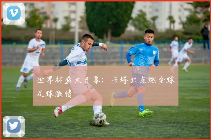 世界杯盛大开幕:卡塔尔点燃全球足球激情