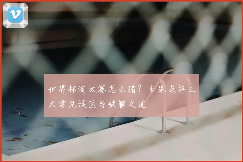 世界杯淘汰赛怎么猜?专家点评三大常见误区与破解之道
