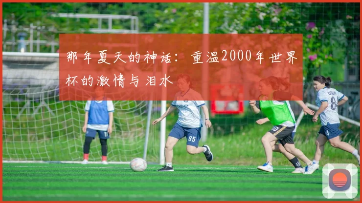 那年夏天的神话：重温2000年世界杯的激情与泪水
