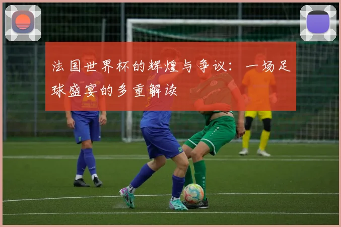 法国世界杯的辉煌与争议：一场足球盛宴的多重解读