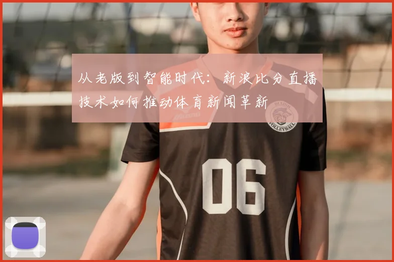从老版到智能时代:新浪比分直播技术如何推动体育新闻革新