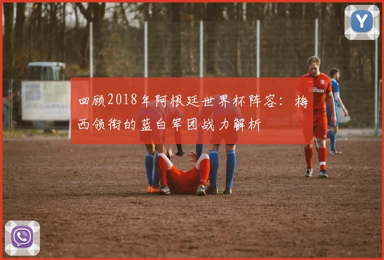 回顾2018年阿根廷世界杯阵容:梅西领衔的蓝白军团战力解析