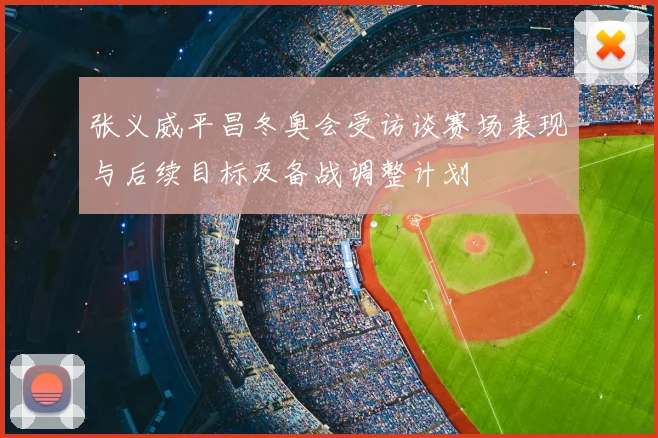 张义威平昌冬奥会受访谈赛场表现与后续目标及备战调整计划