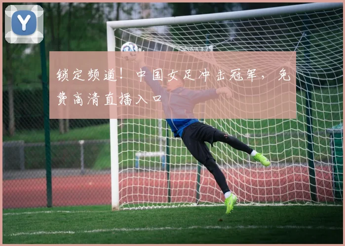 锁定频道！中国女足冲击冠军，免费高清直播入口