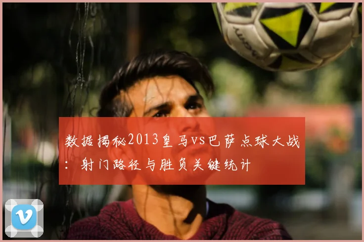 数据揭秘2013皇马vs巴萨点球大战：射门路径与胜负关键统计