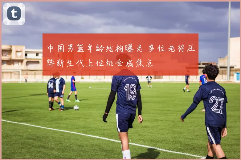 中国男篮年龄结构曝光 多位老将压阵新生代上位机会成焦点