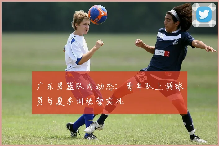 广东男篮队内动态：青年队上调球员与夏季训练营实况