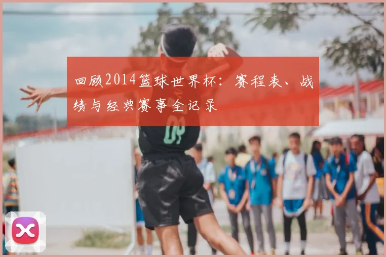 回顾2014篮球世界杯：赛程表、战绩与经典赛事全记录