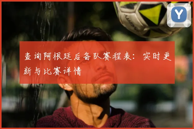 查询阿根廷后备队赛程表:实时更新与比赛详情
