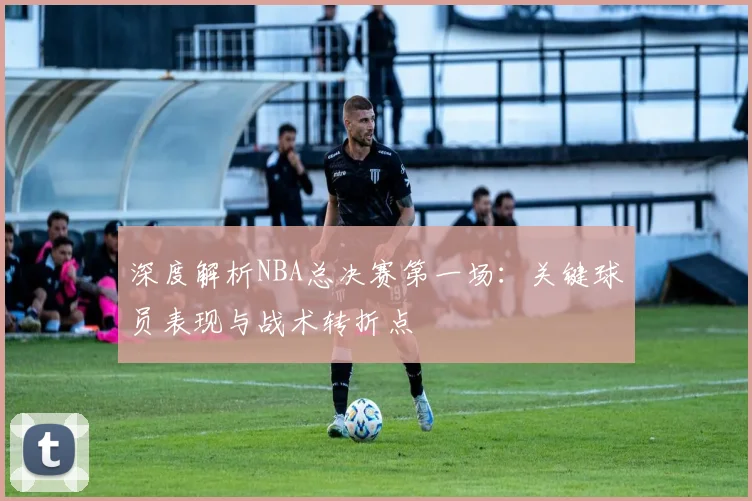 深度解析NBA总决赛第一场:关键球员表现与战术转折点