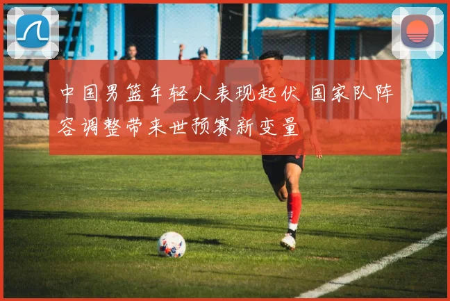 中国男篮年轻人表现起伏 国家队阵容调整带来世预赛新变量