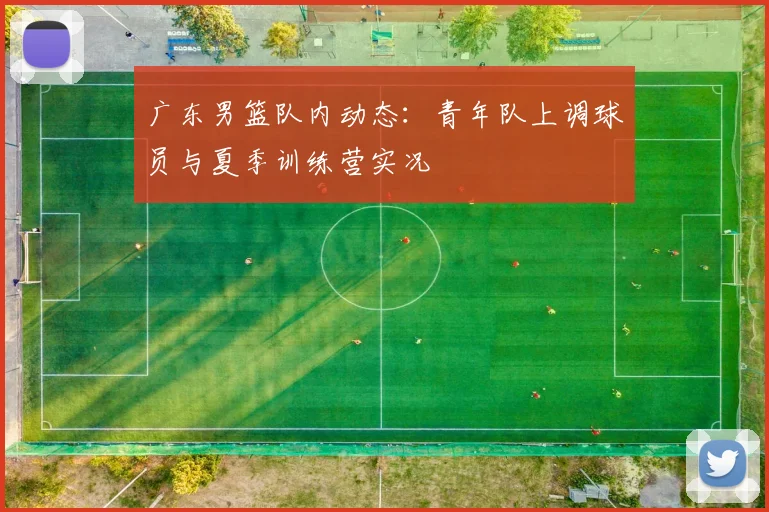 广东男篮队内动态:青年队上调球员与夏季训练营实况