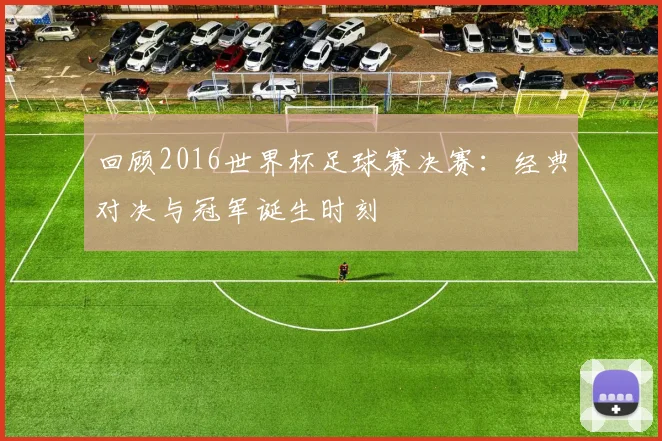 回顾2016世界杯足球赛决赛：经典对决与冠军诞生时刻