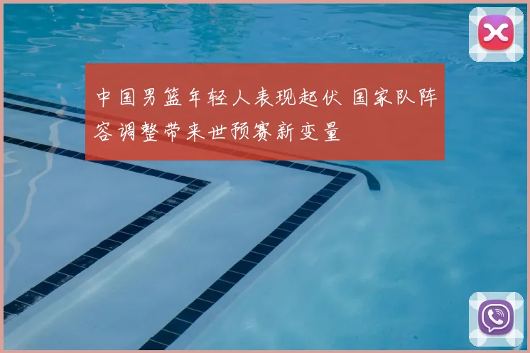 中国男篮年轻人表现起伏 国家队阵容调整带来世预赛新变量