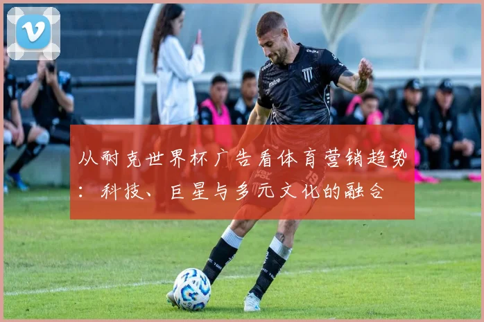 从耐克世界杯广告看体育营销趋势:科技、巨星与多元文化的融合