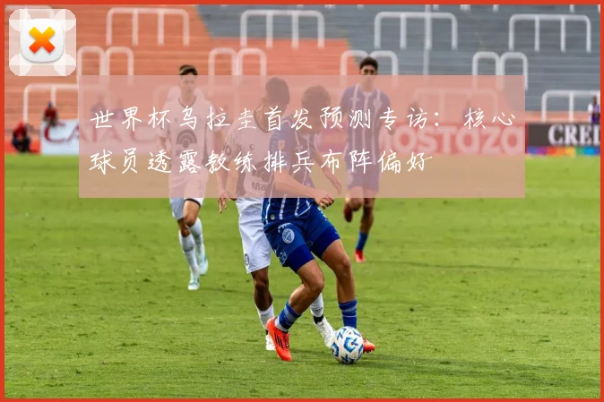 世界杯乌拉圭首发预测专访：核心球员透露教练排兵布阵偏好