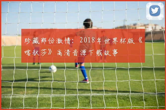 珍藏那份激情：2018年世界杯版《喀秋莎》高清音源下载故事